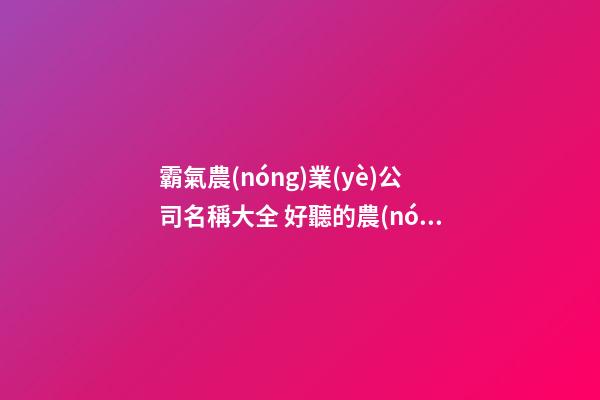 霸氣農(nóng)業(yè)公司名稱大全 好聽的農(nóng)業(yè)公司名稱